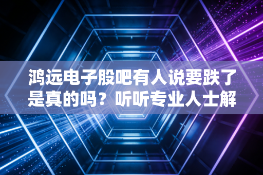 鸿远电子股吧有人说要跌了是真的吗？听听专业人士解读！