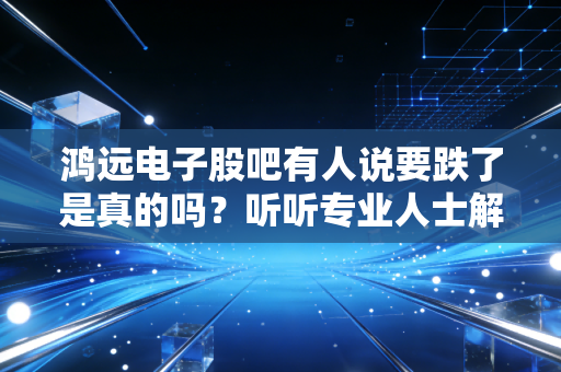 鸿远电子股吧有人说要跌了是真的吗？听听专业人士解读！