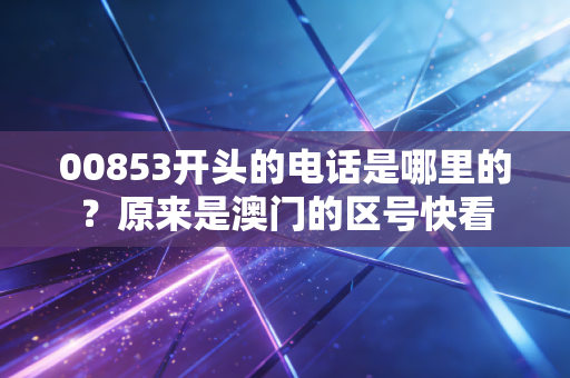 00853开头的电话是哪里的？原来是澳门的区号快看