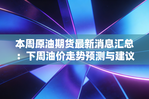 本周原油期货最新消息汇总：下周油价走势预测与建议