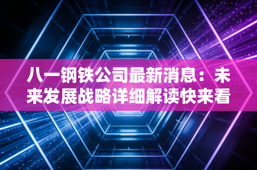 八一钢铁公司最新消息：未来发展战略详细解读快来看！