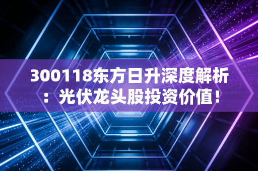 300118东方日升深度解析：光伏龙头股投资价值！