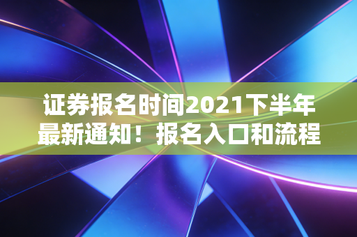 证券报名时间2021下半年最新通知！报名入口和流程详解！