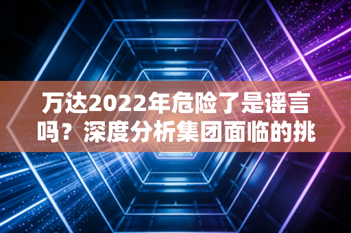 万达2022年危险了是谣言吗？深度分析集团面临的挑战！