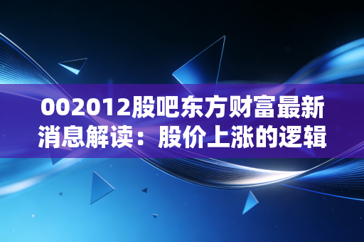 002012股吧东方财富最新消息解读：股价上涨的逻辑在哪里？