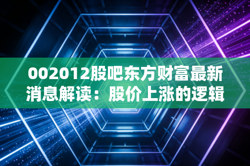 002012股吧东方财富最新消息解读：股价上涨的逻辑在哪里？