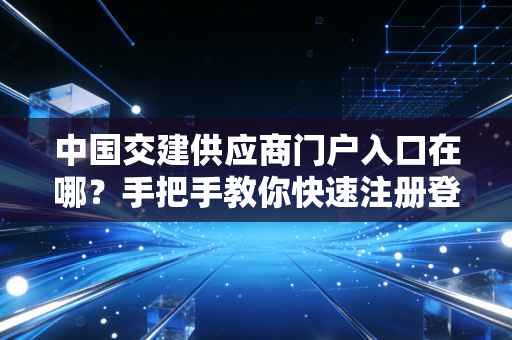 中国交建供应商门户入口在哪？手把手教你快速注册登录！