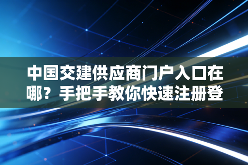 中国交建供应商门户入口在哪？手把手教你快速注册登录！