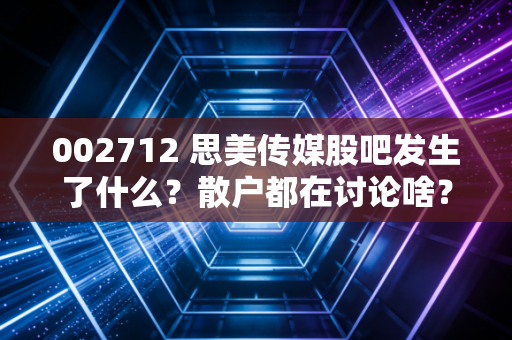 002712 思美传媒股吧发生了什么？散户都在讨论啥？