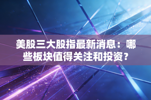 美股三大股指最新消息：哪些板块值得关注和投资？