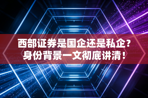 西部证券是国企还是私企？身份背景一文彻底讲清！
