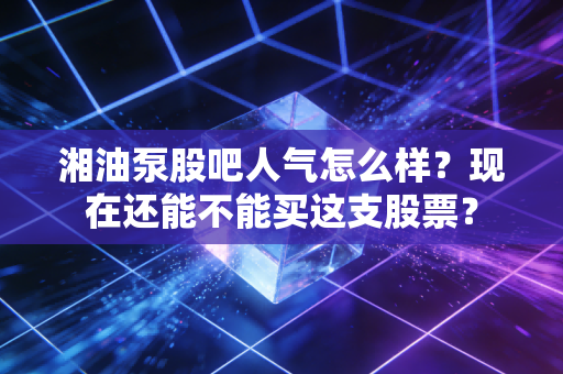 湘油泵股吧人气怎么样？现在还能不能买这支股票？