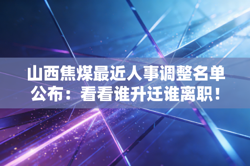 山西焦煤最近人事调整名单公布：看看谁升迁谁离职！