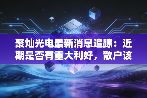 聚灿光电最新消息追踪：近期是否有重大利好，散户该怎么操作？