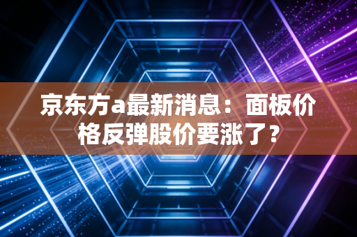 京东方a最新消息：面板价格反弹股价要涨了？