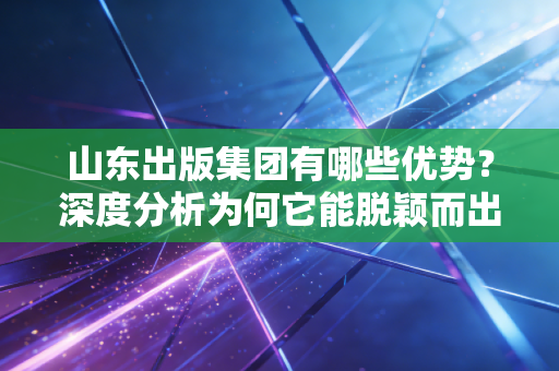 山东出版集团有哪些优势？深度分析为何它能脱颖而出！