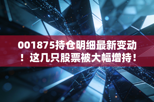 001875持仓明细最新变动！这几只股票被大幅增持！
