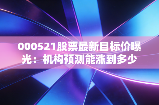 000521股票最新目标价曝光：机构预测能涨到多少