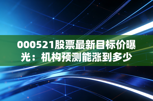 000521股票最新目标价曝光：机构预测能涨到多少