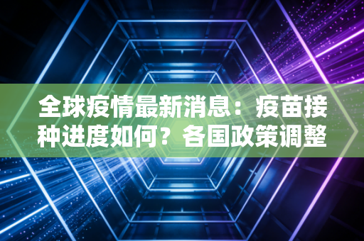 全球疫情最新消息：疫苗接种进度如何？各国政策调整一览