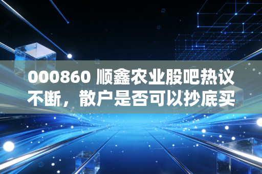000860 顺鑫农业股吧热议不断，散户是否可以抄底买入？