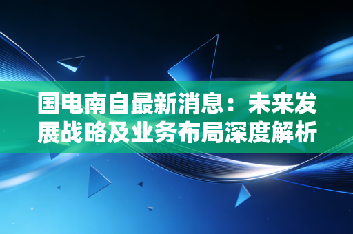 国电南自最新消息：未来发展战略及业务布局深度解析