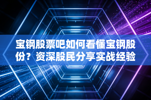 宝钢股票吧如何看懂宝钢股份？资深股民分享实战经验！