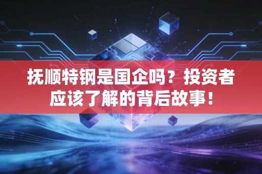 抚顺特钢是国企吗？投资者应该了解的背后故事！