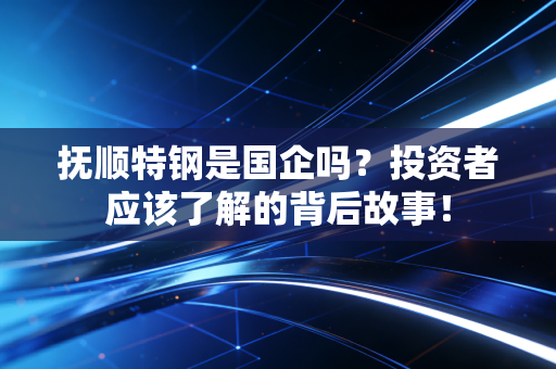 抚顺特钢是国企吗？投资者应该了解的背后故事！