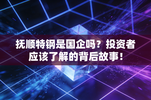 抚顺特钢是国企吗？投资者应该了解的背后故事！
