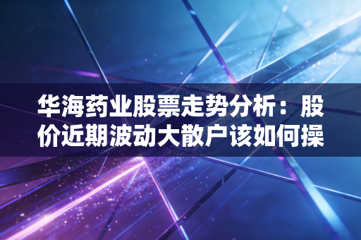 华海药业股票走势分析：股价近期波动大散户该如何操作