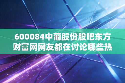 600084中葡股份股吧东方财富网网友都在讨论哪些热点？