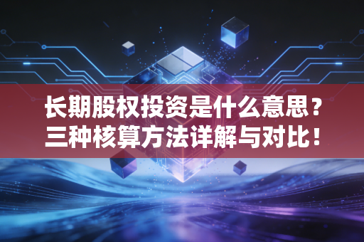 长期股权投资是什么意思？三种核算方法详解与对比！