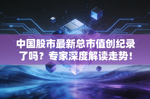 中国股市最新总市值创纪录了吗？专家深度解读走势！