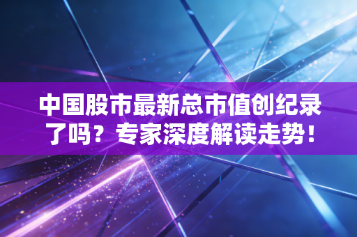 中国股市最新总市值创纪录了吗？专家深度解读走势！