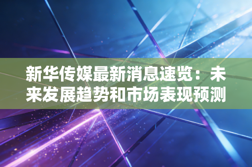 新华传媒最新消息速览：未来发展趋势和市场表现预测！
