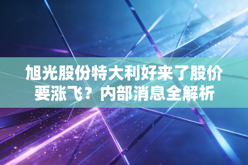 旭光股份特大利好来了股价要涨飞？内部消息全解析