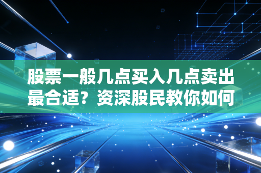 股票一般几点买入几点卖出最合适？资深股民教你如何把握