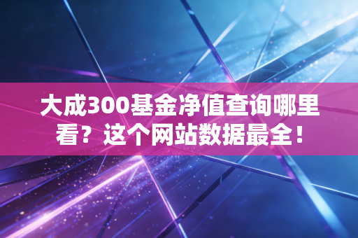 大成300基金净值查询哪里看？这个网站数据最全！
