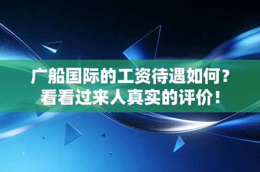 广船国际的工资待遇如何？看看过来人真实的评价！