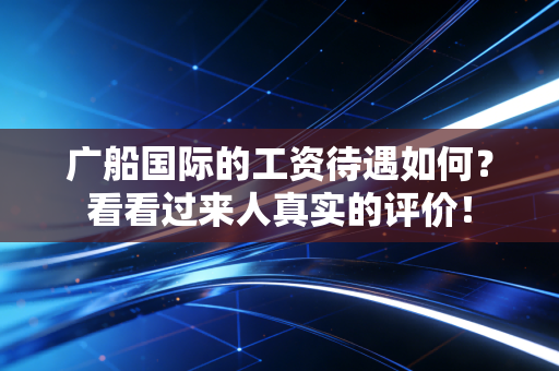 广船国际的工资待遇如何？看看过来人真实的评价！