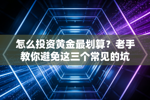 怎么投资黄金最划算？老手教你避免这三个常见的坑