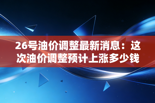 26号油价调整最新消息：这次油价调整预计上涨多少钱