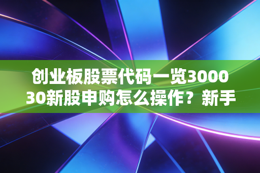 创业板股票代码一览300030新股申购怎么操作？新手必看！
