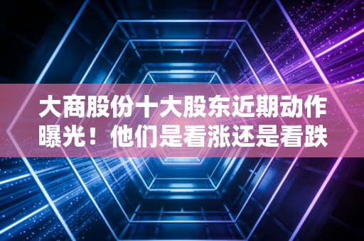 大商股份十大股东近期动作曝光！他们是看涨还是看跌？