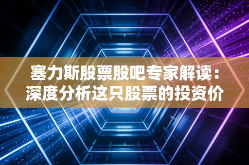 塞力斯股票股吧专家解读：深度分析这只股票的投资价值！