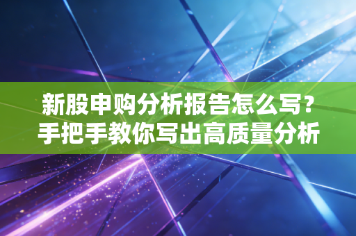 新股申购分析报告怎么写？手把手教你写出高质量分析报告