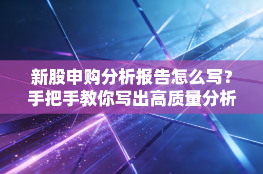 新股申购分析报告怎么写？手把手教你写出高质量分析报告
