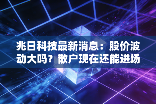 兆日科技最新消息：股价波动大吗？散户现在还能进场吗？