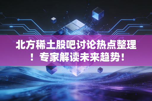 北方稀土股吧讨论热点整理！专家解读未来趋势！